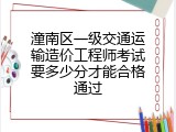 潼南区一级交通运输造价工程师考试要多少分才能合格通过