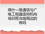 喀什一级通信与广电工程建造师机构培训班当地周边的有吗