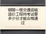铜陵一级交通运输造价工程师考试要多少分才能合格通过