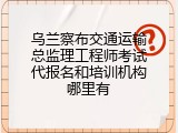 乌兰察布交通运输总监理工程师考试代报名和培训机构哪里有