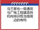 乌兰察布一级通信与广电工程建造师机构培训班当地周边的有吗