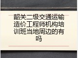 韶关二级交通运输造价工程师机构培训班当地周边的有吗