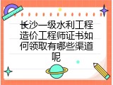 长沙一级水利工程造价工程师证书如何领取有哪些渠道呢