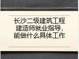 长沙二级建筑工程建造师就业指导，能做什么具体工作