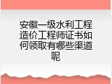 安徽一级水利工程造价工程师证书如何领取有哪些渠道呢