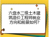 六盘水二级土木建筑造价工程师就业方向和前景如何？