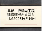 昌都一级机电工程建造师报名官网入口及2025报名时间