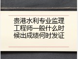 贵港水利专业监理工程师一般什么时候出成绩何时发证