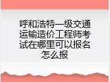 呼和浩特一级交通运输造价工程师考试在哪里可以报名怎么报