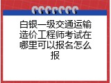 白银一级交通运输造价工程师考试在哪里可以报名怎么报
