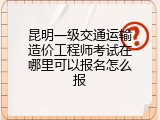 昆明一级交通运输造价工程师考试在哪里可以报名怎么报