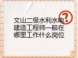 文山二级水利水电建造工程师一般在哪里工作什么岗位