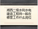 湘西二级水利水电建造工程师一般在哪里工作什么岗位
