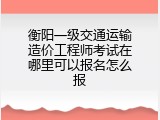 衡阳一级交通运输造价工程师考试在哪里可以报名怎么报
