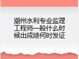 潮州水利专业监理工程师一般什么时候出成绩何时发证