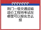 荆门一级交通运输造价工程师考试在哪里可以报名怎么报