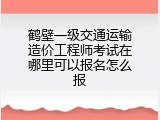 鹤壁一级交通运输造价工程师考试在哪里可以报名怎么报