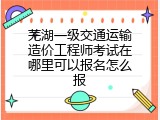 芜湖一级交通运输造价工程师考试在哪里可以报名怎么报