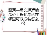 黑河一级交通运输造价工程师考试在哪里可以报名怎么报