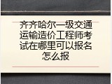 齐齐哈尔一级交通运输造价工程师考试在哪里可以报名怎么报