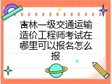 吉林一级交通运输造价工程师考试在哪里可以报名怎么报