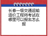 长春一级交通运输造价工程师考试在哪里可以报名怎么报