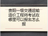 贵阳一级交通运输造价工程师考试在哪里可以报名怎么报