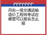 丹东一级交通运输造价工程师考试在哪里可以报名怎么报