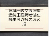 运城一级交通运输造价工程师考试在哪里可以报名怎么报