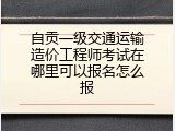 自贡一级交通运输造价工程师考试在哪里可以报名怎么报