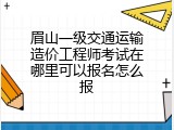 眉山一级交通运输造价工程师考试在哪里可以报名怎么报