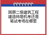 固原二级建筑工程建造师是机考还是笔试考场在哪里