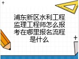 浦东新区水利工程监理工程师怎么报考在哪里报名流程是什么