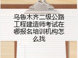 乌鲁木齐二级公路工程建造师考试在哪报名培训机构怎么找