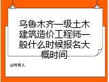 乌鲁木齐一级土木建筑造价工程师一般什么时候报名大概时间