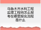 乌鲁木齐水利工程监理工程师怎么报考在哪里报名流程是什么