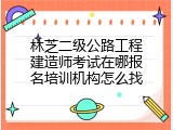 林芝二级公路工程建造师考试在哪报名培训机构怎么找