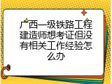 广西一级铁路工程建造师想考证但没有相关工作经验怎么办