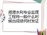 湘潭水利专业监理工程师一般什么时候出成绩何时发证