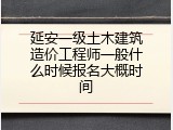 延安一级土木建筑造价工程师一般什么时候报名大概时间
