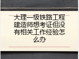大理一级铁路工程建造师想考证但没有相关工作经验怎么办