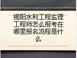 揭阳水利工程监理工程师怎么报考在哪里报名流程是什么