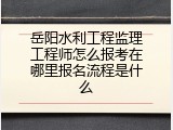 岳阳水利工程监理工程师怎么报考在哪里报名流程是什么