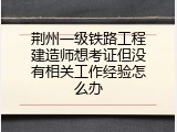 荆州一级铁路工程建造师想考证但没有相关工作经验怎么办