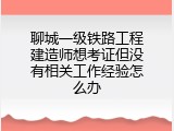 聊城一级铁路工程建造师想考证但没有相关工作经验怎么办