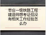 枣庄一级铁路工程建造师想考证但没有相关工作经验怎么办