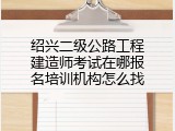 绍兴二级公路工程建造师考试在哪报名培训机构怎么找