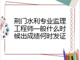 荆门水利专业监理工程师一般什么时候出成绩何时发证