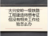 大兴安岭一级铁路工程建造师想考证但没有相关工作经验怎么办