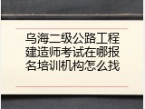 乌海二级公路工程建造师考试在哪报名培训机构怎么找